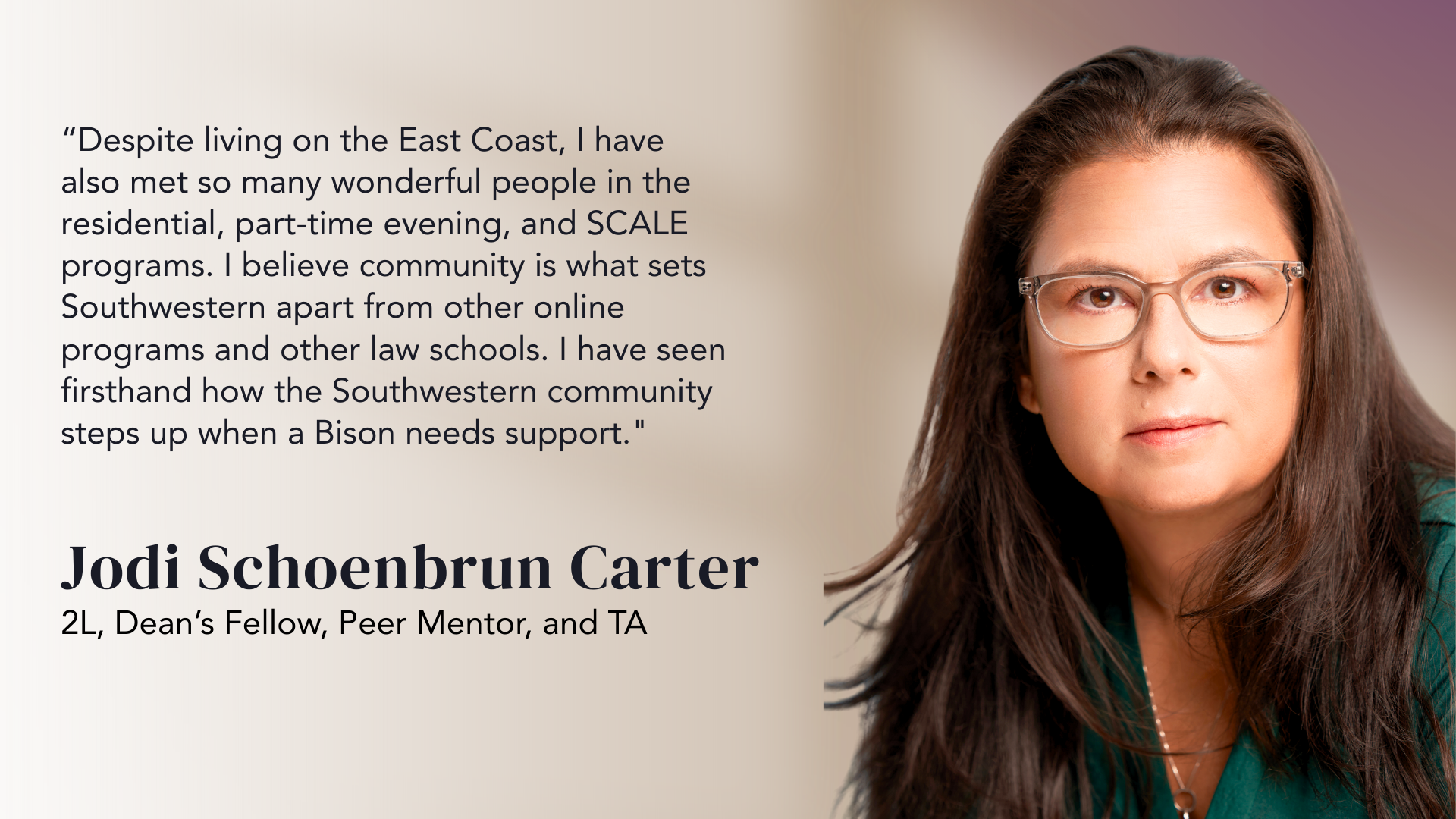 “Despite living on the East Coast, I have also met so many wonderful people in the residential, part-time evening, and SCALE programs. I believe community is what sets Southwestern apart from other online programs and other law schools. I have seen firsthand how the Southwestern community steps up when a Bison needs support." - Jodi Schoenbrun Carter, 2L Dean's Fellow, Peer Mentor, and TA