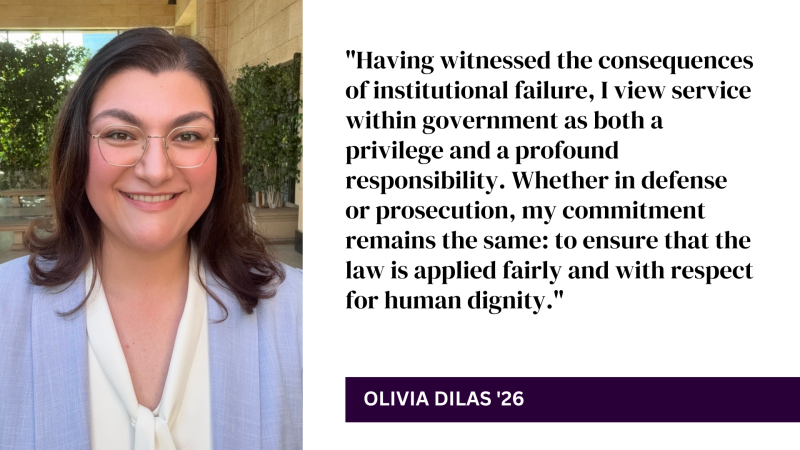 "Having witnessed the consequences of institutional failure, I view service within government as both a privilege and a profound responsibility. Whether in defense or prosecution, my commitment remains the same: to ensure that the law is applied fairly and with respect for human dignity." - Olivia Dilas '26