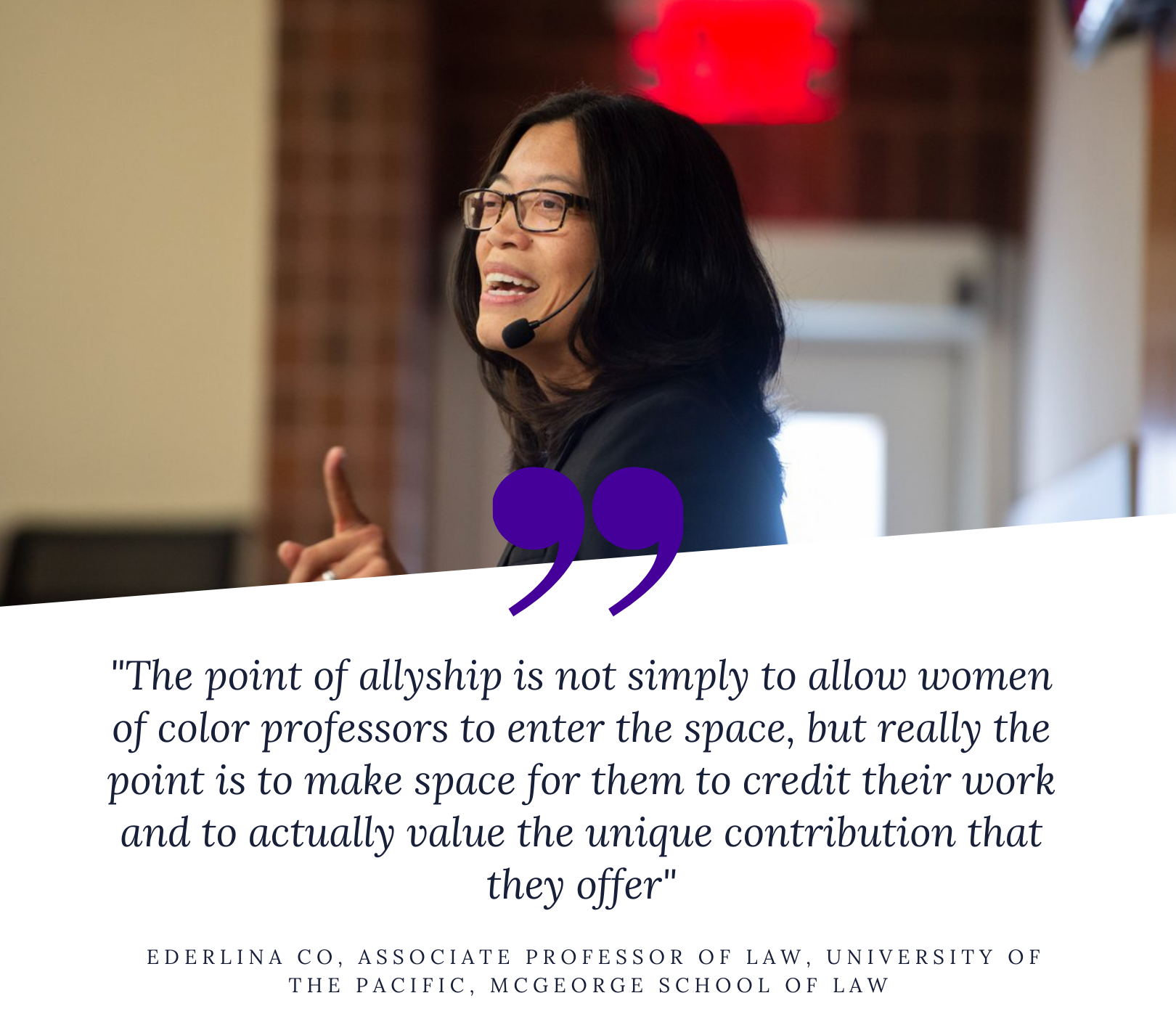 "The point of allyship is not simply to allow women of color professors to enter the space, but really the point is to make space for them to credit their work and to actually value the unique contribution that they offer" -  Ederlina Co, Associate Professor of Law, University of the Pacific, McGeorge School of Law