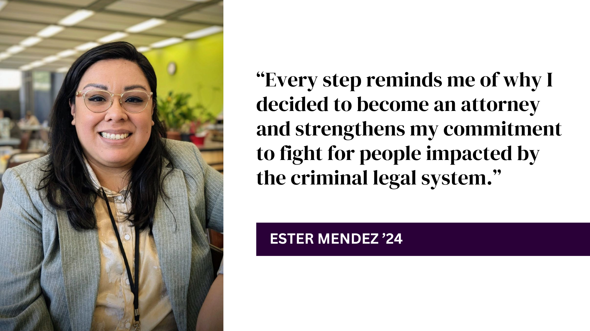 “Every step reminds me of why I decided to become an attorney and strengthens my commitment to fight for people impacted by the criminal legal system.” - Ester Mendez '24