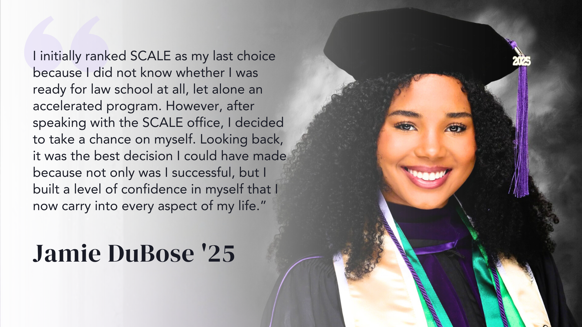 I initially ranked SCALE as my last choice because I did not know whether I was ready for law school at all, let alone an accelerated program. However, after speaking with the SCALE office, I decided to take a chance on myself. Looking back, it was the best decision I could have made because not only was I successful, but I built a level of confidence in myself that I now carry into every aspect of my life.” - Jamie DuBose '25