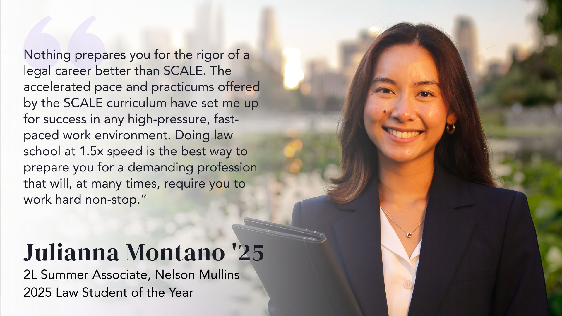 Nothing prepares you for the rigor of a legal career better than SCALE. The accelerated pace and practicums offered by the SCALE curriculum have set me up for success in any high-pressure, fast-paced work environment. Doing law school at 1.5x speed is the best way to prepare you for a demanding profession that will, at many times, require you to work hard non-stop.” - Julianna Montano '25, 2L Summer Associate, Nelson Mullins 2025 Law Student of the Year