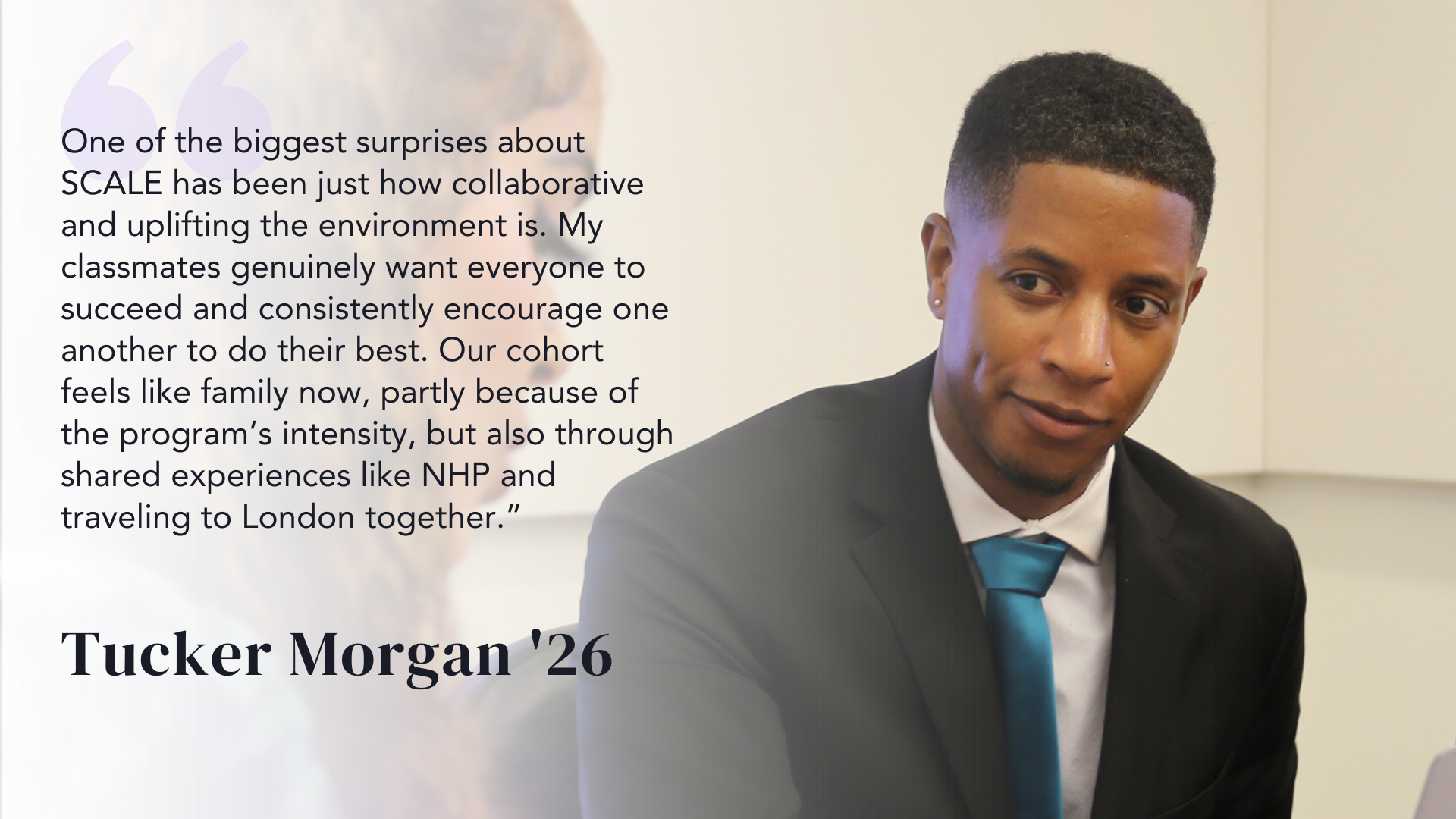 One of the biggest surprises about SCALE has been just how collaborative and uplifting the environment is. My classmates genuinely want everyone to succeed and consistently encourage one another to do their best. Our cohort feels like family now, partly because of the program’s intensity, but also through shared experiences like NHP and traveling to London together.” - Tucker Morgan '26