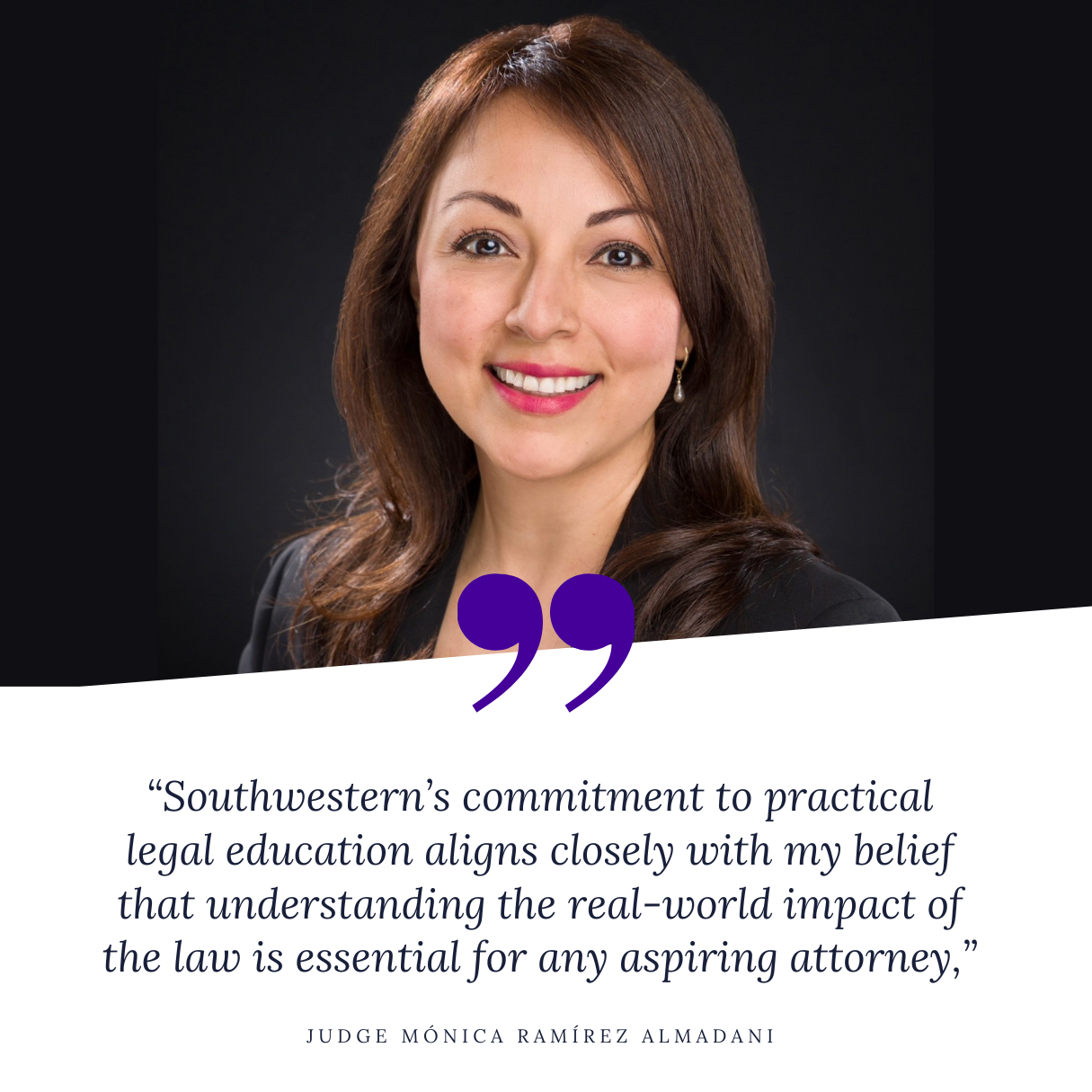 “Southwestern’s commitment to practical legal education aligns closely with my belief that understanding the real-world impact of the law is essential for any aspiring attorney,” said Judge Ramírez Almadani. 