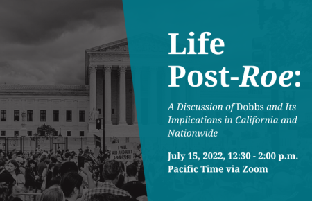 Life Post-Roe A Discussion of Dobbs and Its Implications in California and Nationwide  July 15, 2022, 12:30 - 2:00 p.m. Pacific Time via Zoom